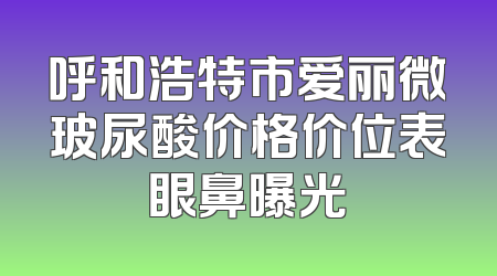 呼和浩特市爱丽微玻尿酸价格价位表眼鼻曝光