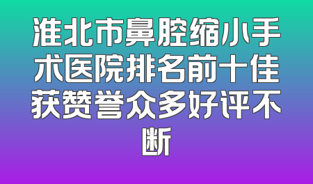 淮北市鼻腔缩小手术医院排名前十佳获赞誉众多好评不断