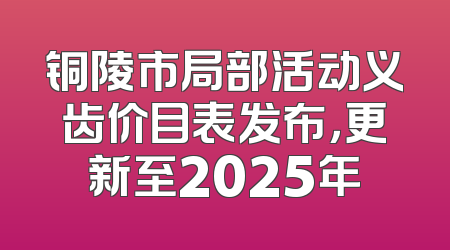 铜陵市局部活动义齿价目表发布，更新至2025年