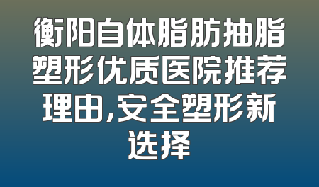 衡阳自体脂肪抽脂塑形优质医院推荐理由，安全塑形新选择