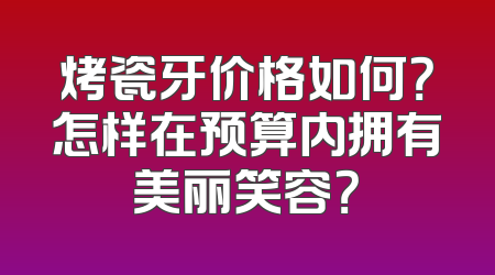 烤瓷牙价格如何？怎样在预算内拥有美丽笑容？