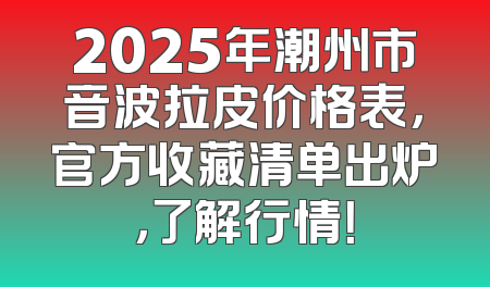 2025年潮州市音波拉皮价格表，官方收藏清单出炉，了解行情！