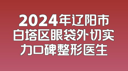 2024年辽阳市白塔区眼袋外切实力口碑整形医生