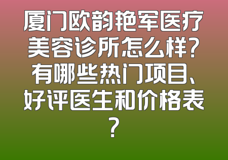 厦门欧韵艳军医疗美容诊所怎么样？有哪些热门项目、好评医生和价格表？