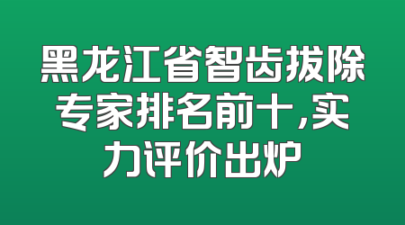 黑龙江省智齿拔除专家排名前十，实力评价出炉
