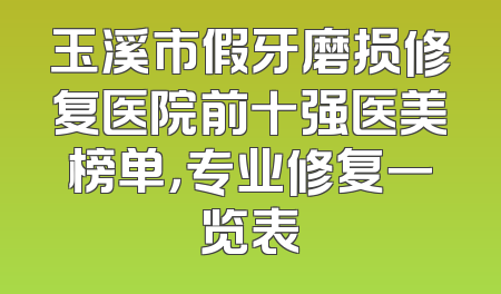 玉溪市假牙磨损修复医院前十强医美榜单，专业修复一览表