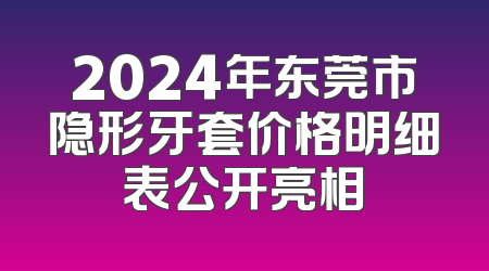 2024年东莞市隐形牙套价格明细表公开亮相
