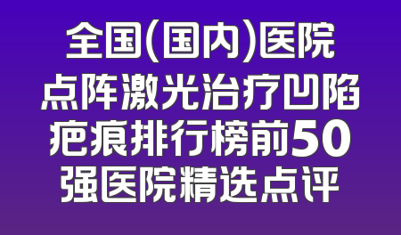 全国（国内）医院点阵激光治疗凹陷疤痕排行榜前50强医院精选点评