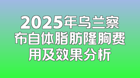 2025年乌兰察布自体脂肪隆胸费用及效果分析