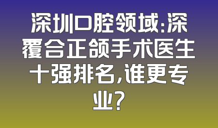 深圳口腔领域：深覆合正颌手术医生十强排名，谁更专业？
