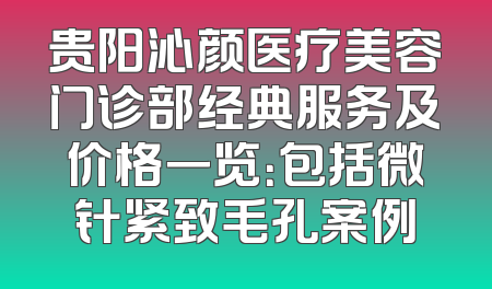 贵阳沁颜医疗美容门诊部经典服务及价格一览：包括微针紧致毛孔案例