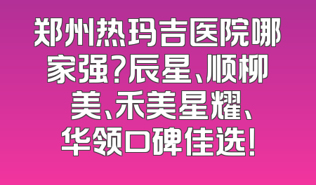 郑州热玛吉医院哪家强？辰星、顺柳姮美、禾美星耀、华领口碑佳选！