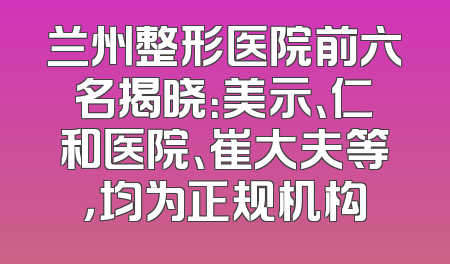 兰州整形医院前六名揭晓：美示、仁和医院、崔大夫等，均为正规机构