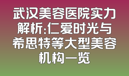 武汉美容医院实力解析：仁爱时光与希思特等大型美容机构一览