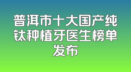 普洱市十大国产纯钛种植牙医生榜单发布