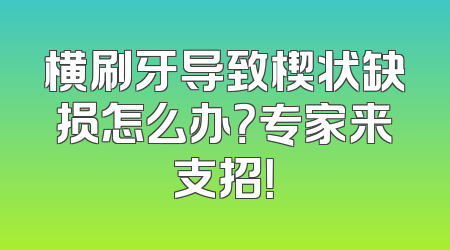 横刷牙导致楔状缺损怎么办？专家来支招！