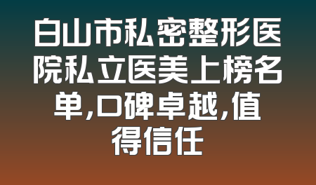 白山市私密整形医院私立医美上榜名单，口碑卓越，值得信任
