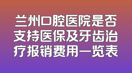 兰州口腔医院是否支持医保及牙齿治疗报销费用一览表