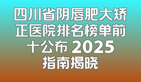 四川省阴唇肥大矫正医院排名榜单前十公布 2025指南揭晓