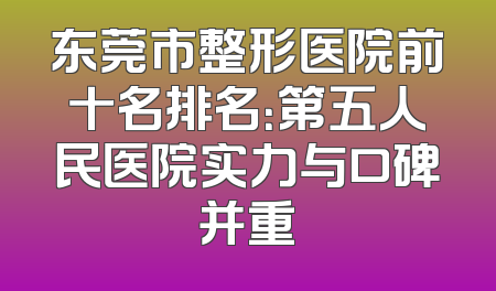 东莞市整形医院前十名排名：第五人民医院实力与口碑并重