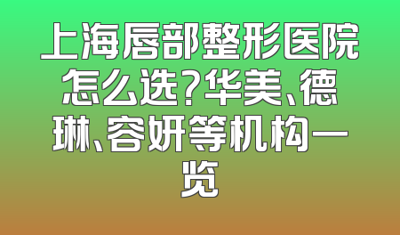 上海唇部整形医院怎么选？华美、德琳、容妍等机构一览