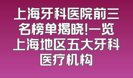 上海牙科医院前三名榜单揭晓！一览上海地区五大牙科医疗机构