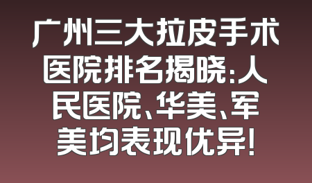 广州三大拉皮手术医院排名揭晓：人民医院、华美、军美均表现优异！