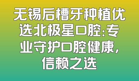 无锡后槽牙种植优选北极星口腔：专业守护口腔健康，信赖之选