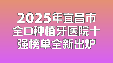2025年宜昌市全口种植牙医院十强榜单全新出炉
