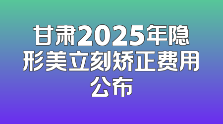 甘肃2025年隐形美立刻矫正费用公布
