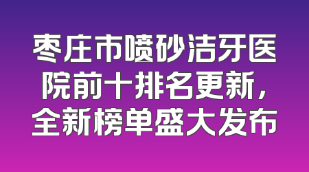 枣庄市喷砂洁牙医院前十排名更新，全新榜单盛大发布
