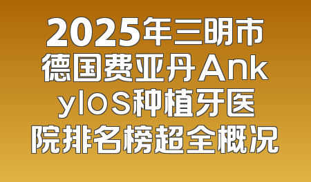 2025年三明市德国费亚丹Ankylos种植牙医院排名榜超全概况