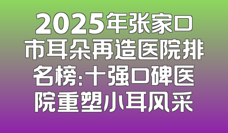 2025年张家口市耳朵再造医院排名榜：十强口碑医院重塑小耳风采