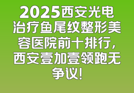 2025西安光电治疗鱼尾纹整形美容医院前十排行，西安壹加壹领跑无争议！