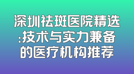 深圳祛斑医院精选：技术与实力兼备的医疗机构推荐