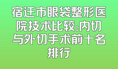 宿迁市眼袋整形医院技术比较：内切与外切手术前十名排行