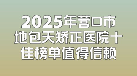 2025年营口市地包天矫正医院十佳榜单值得信赖
