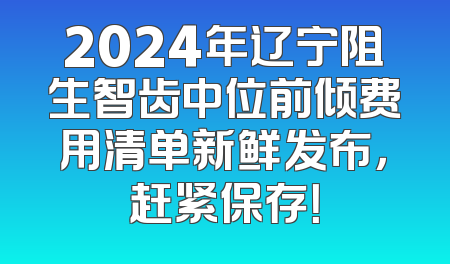 2024年辽宁阻生智齿中位前倾费用清单新鲜发布，赶紧保存！
