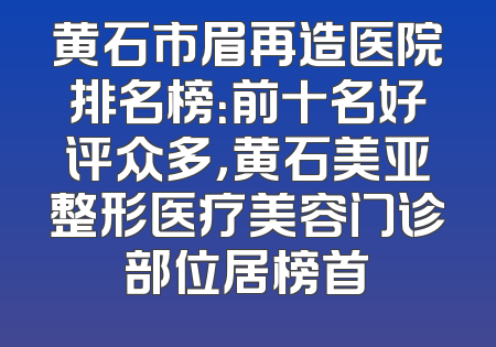 黄石市眉再造医院排名榜：前十名好评众多，黄石美亚整形医疗美容门诊部位居榜首