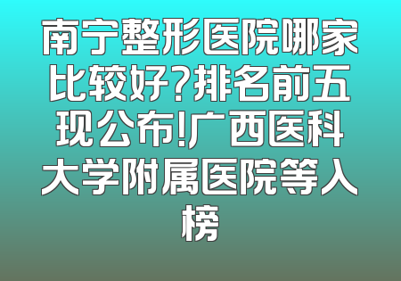 南宁整形医院哪家比较好？排名前五现公布！广西医科大学附属医院等入榜