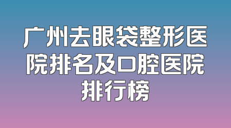 广州去眼袋整形医院排名及口腔医院排行榜