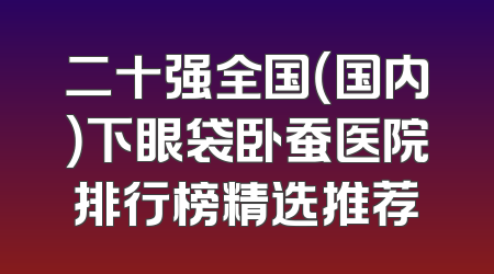 二十强全国（国内）下眼袋卧蚕医院排行榜精选推荐
