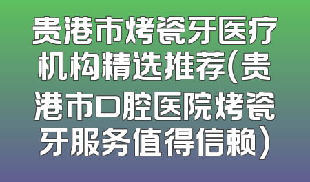 贵港市烤瓷牙医疗机构精选推荐（贵港市口腔医院烤瓷牙服务值得信赖）