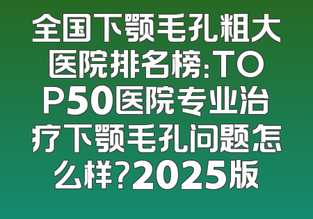 全国下颚毛孔粗大医院排名榜：TOP50医院专业治疗下颚毛孔问题怎么样？2025版
