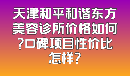 天津和平和谐东方美容诊所价格如何？口碑项目性价比怎样？