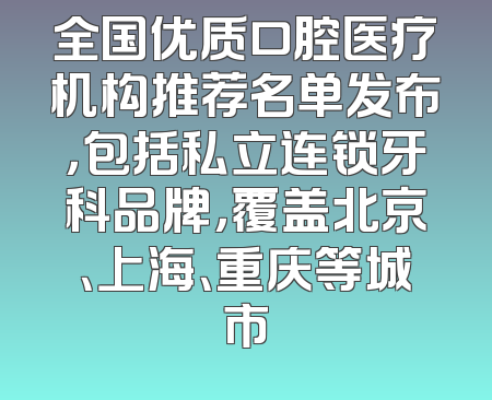 全国优质口腔医疗机构推荐名单发布，包括私立连锁牙科品牌，覆盖北京、上海、重庆等城市