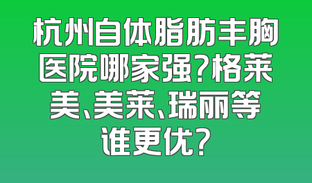 杭州自体脂肪丰胸医院哪家强？格莱美、美莱、瑞丽等谁更优？