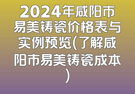 2024年咸阳市易美铸瓷价格表与实例预览（了解咸阳市易美铸瓷成本）