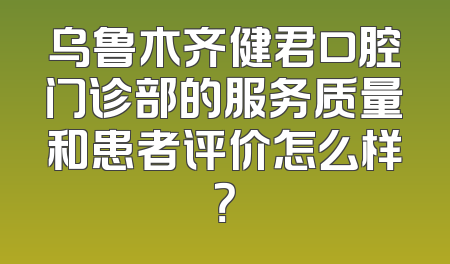 乌鲁木齐健君口腔门诊部的服务质量和患者评价怎么样？
