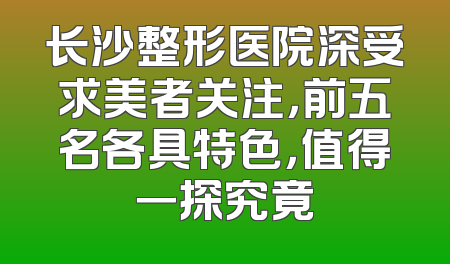 长沙整形医院深受求美者关注，前五名各具特色，值得一探究竟
